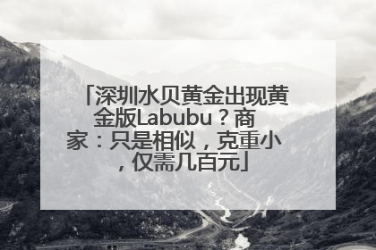 深圳水贝黄金出现黄金版Labubu？商家：只是相似，克重小，仅需几百元