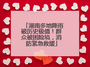 湖南多地降雨破历史极值！群众被困险境，消防紧急救援
