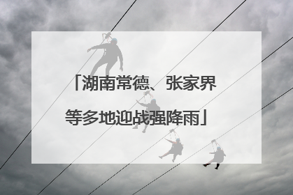 湖南常德、张家界等多地迎战强降雨