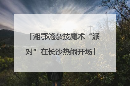 湘鄂赣杂技魔术“派对”在长沙热闹开场