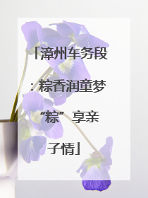 漳州车务段：粽香润童梦 “粽”享亲子情