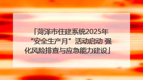 菏泽市住建系统2025年“安全生产月”活动启动 强化风险排查与应急能力建设