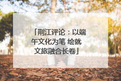 荆江评论：以端午文化为笔 绘就文旅融合长卷