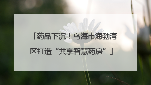 药品下沉！乌海市海勃湾区打造“共享智慧药房”