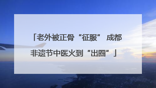 老外被正骨“征服” 成都非遗节中医火到“出圈”