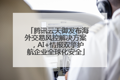 腾讯云天御发布海外交易风控解决方案，AI+情报双擎护航企业全球化安全