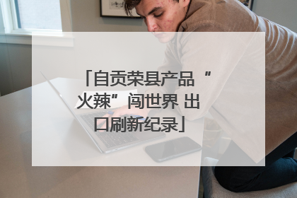 自贡荣县产品“火辣”闯世界 出口刷新纪录