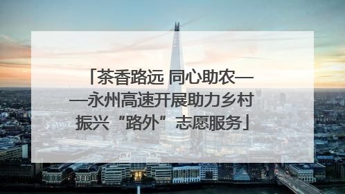 茶香路远 同心助农——永州高速开展助力乡村振兴“路外”志愿服务