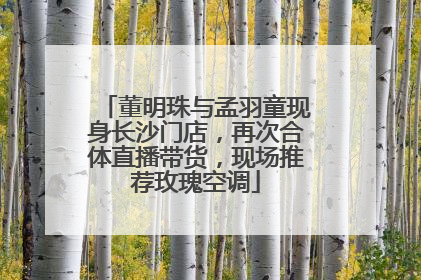 董明珠与孟羽童现身长沙门店，再次合体直播带货，现场推荐玫瑰空调