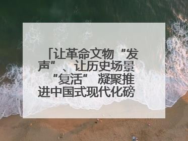 让革命文物“发声”、让历史场景“复活” 凝聚推进中国式现代化磅礴力量