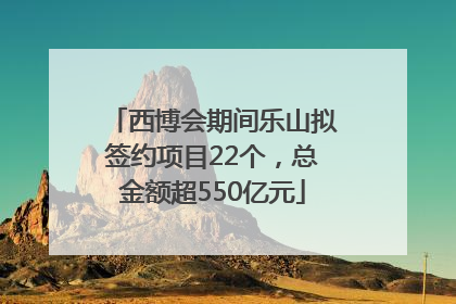 西博会期间乐山拟签约项目22个，总金额超550亿元