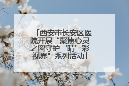 西安市长安区医院开展“聚焦心灵之窗守护‘睛’彩视界”系列活动