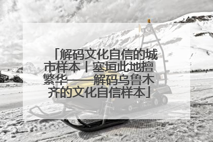 解码文化自信的城市样本丨塞垣此地擅繁华——解码乌鲁木齐的文化自信样本