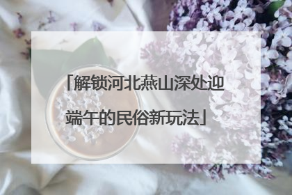 解锁河北燕山深处迎端午的民俗新玩法