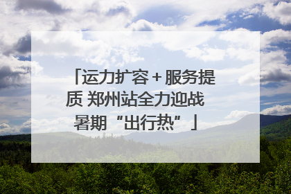 运力扩容＋服务提质 郑州站全力迎战暑期“出行热”