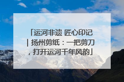 运河非遗 匠心印记｜扬州剪纸：一把剪刀，打开运河千年风韵