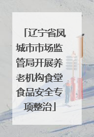 辽宁省凤城市市场监管局开展养老机构食堂食品安全专项整治