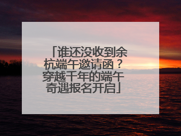 谁还没收到余杭端午邀请函？穿越千年的端午奇遇报名开启