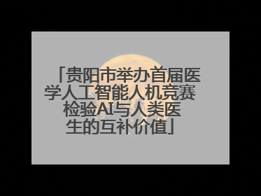 贵阳市举办首届医学人工智能人机竞赛 检验AI与人类医生的互补价值