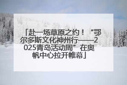 赴一场草原之约！“鄂尔多斯文化神州行——2025青岛活动周”在奥帆中心拉开帷幕