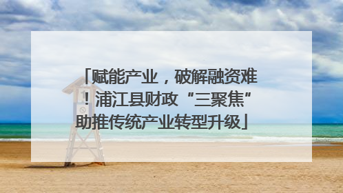 赋能产业，破解融资难！浦江县财政“三聚焦”助推传统产业转型升级