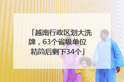 越南行政区划大洗牌，63个省级单位精简后剩下34个
