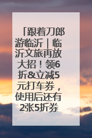 跟着刀郎游临沂｜临沂文旅再放大招！领6折&立减5元打车券，使用后还有2张5折券免费领！