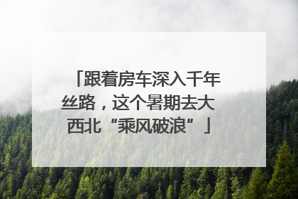 跟着房车深入千年丝路，这个暑期去大西北“乘风破浪”