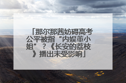 那尔那茜妨碍高考公平被指“内娱董小姐”？《长安的荔枝》播出未受影响