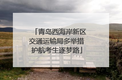 青岛西海岸新区交通运输局多举措护航考生逐梦路