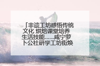 非遗工坊感悟传统文化 烘焙课堂培养生活技能……咸宁萝卜公社研学工坊街焕新迎“双节”