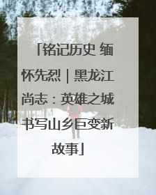 铭记历史 缅怀先烈｜黑龙江尚志：英雄之城书写山乡巨变新故事