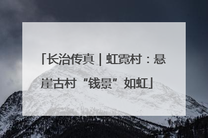 长治传真｜虹霓村：悬崖古村“钱景”如虹