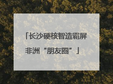 长沙硬核智造霸屏非洲“朋友圈”