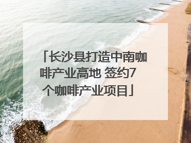 长沙县打造中南咖啡产业高地 签约7个咖啡产业项目