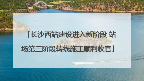 长沙西站建设进入新阶段 站场第三阶段转线施工顺利收官
