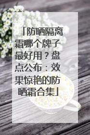 防晒隔离霜哪个牌子最好用？盘点公布：效果惊艳的防晒霜合集