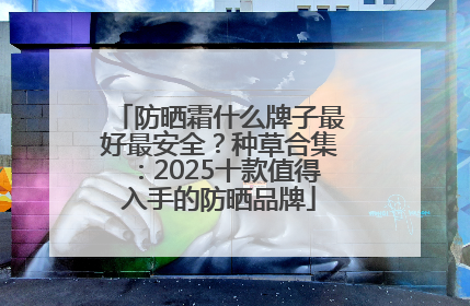 防晒霜什么牌子最好最安全？种草合集：2025十款值得入手的防晒品牌
