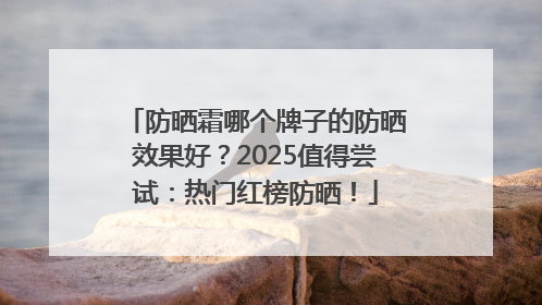 防晒霜哪个牌子的防晒效果好？2025值得尝试：热门红榜防晒！