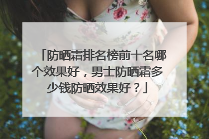 防晒霜排名榜前十名哪个效果好，男士防晒霜多少钱防晒效果好？