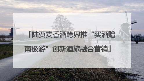 陆贾麦香酒跨界推“买酒赠南极游”创新酒旅融合营销