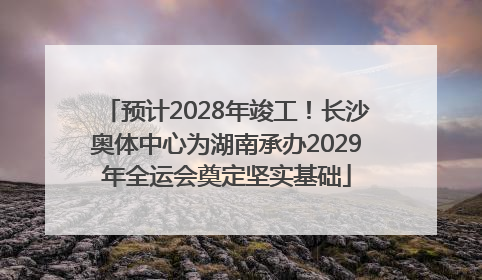 预计2028年竣工！长沙奥体中心为湖南承办2029年全运会奠定坚实基础