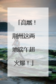 高燃！荆州这两地端午超火爆！