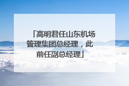 高明君任山东机场管理集团总经理，此前任副总经理