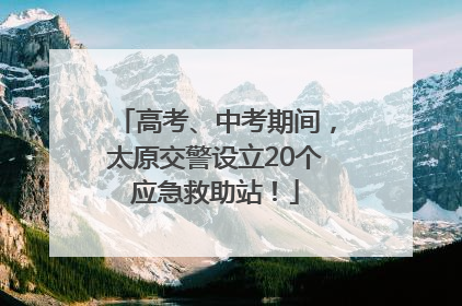 高考、中考期间，太原交警设立20个应急救助站！