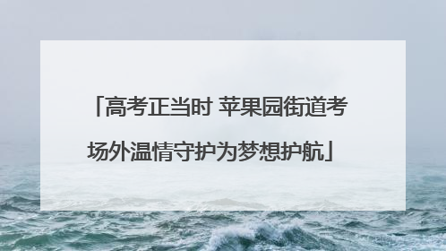 高考正当时 苹果园街道考场外温情守护为梦想护航