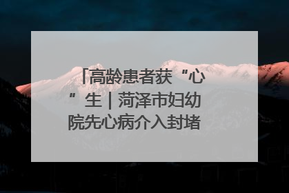 高龄患者获“心”生｜菏泽市妇幼院先心病介入封堵术实现技术突破