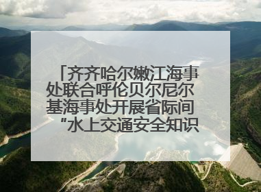 齐齐哈尔嫩江海事处联合呼伦贝尔尼尔基海事处开展省际间“水上交通安全知识进校园”活动