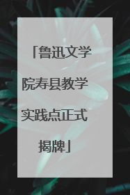 鲁迅文学院寿县教学实践点正式揭牌