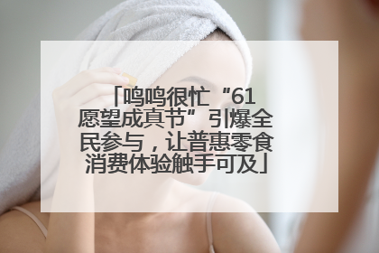 鸣鸣很忙“61 愿望成真节”引爆全民参与，让普惠零食消费体验触手可及